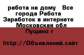 работа на дому - Все города Работа » Заработок в интернете   . Московская обл.,Пущино г.